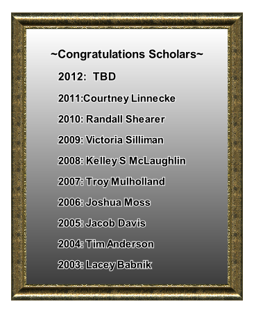 
~Congratulations Scholars~
2012:  TBD
2011:Courtney Linnecke 
2010: Randall Shearer
2009: Victoria Silliman
2008: Kelley S McLaughlin
2007: Troy Mulholland
2006: Joshua Moss
2005: Jacob Davis
2004: Tim Anderson
2003: Lacey Babnik