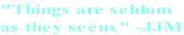 "Things are seldom  as they seem." -JJM